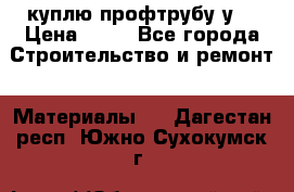 куплю профтрубу у  › Цена ­ 10 - Все города Строительство и ремонт » Материалы   . Дагестан респ.,Южно-Сухокумск г.